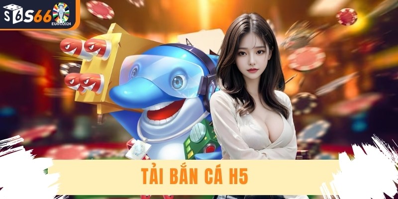 Tải Bắn Cá H5 - Hướng Dẫn Cách Cài Đặt Siêu Tốc, An Toàn